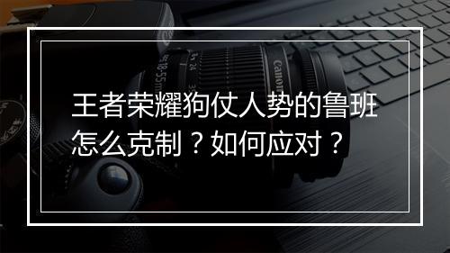 王者荣耀狗仗人势的鲁班怎么克制？如何应对？