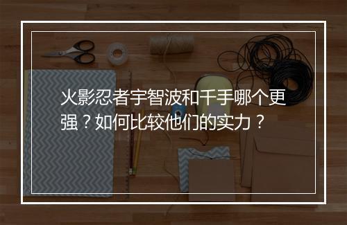 火影忍者宇智波和千手哪个更强？如何比较他们的实力？