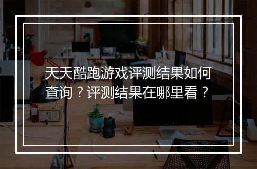 天天酷跑游戏评测结果如何查询？评测结果在哪里看？
