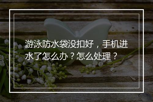 游泳防水袋没扣好，手机进水了怎么办？怎么处理？