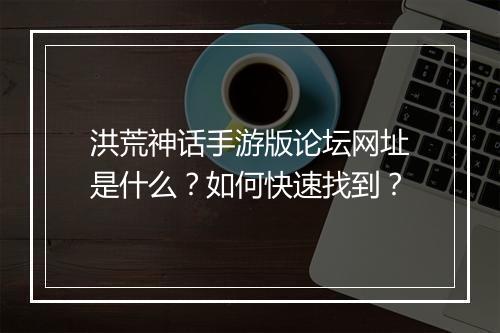 洪荒神话手游版论坛网址是什么？如何快速找到？