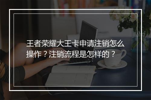 王者荣耀大王卡申请注销怎么操作？注销流程是怎样的？