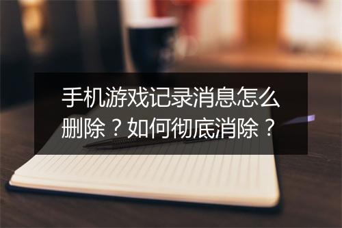 手机游戏记录消息怎么删除？如何彻底消除？