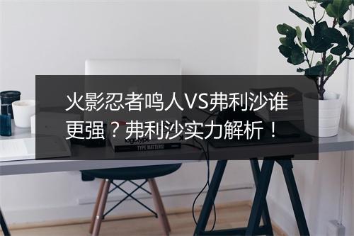 火影忍者鸣人VS弗利沙谁更强?弗利沙实力解析!