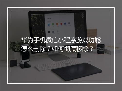 华为手机微信小程序游戏功能怎么删除？如何彻底移除？
