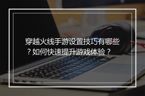 穿越火线手游设置技巧有哪些？如何快速提升游戏体验？