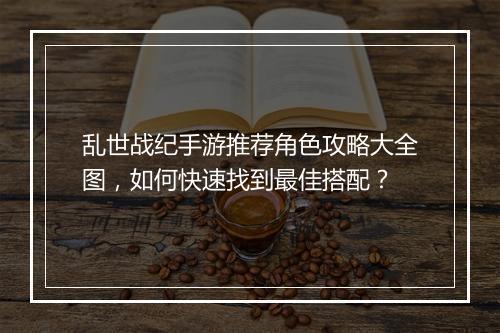 乱世战纪手游推荐角色攻略大全图,如何快速找到最佳搭配?