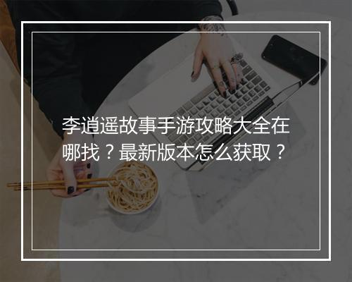 李逍遥故事手游攻略大全在哪找？最新版本怎么获取？