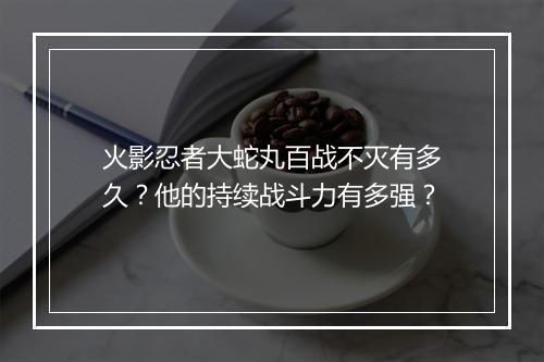 火影忍者大蛇丸百战不灭有多久？他的持续战斗力有多强？