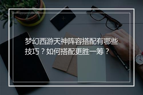 梦幻西游天神阵容搭配有哪些技巧?如何搭配更胜一筹?