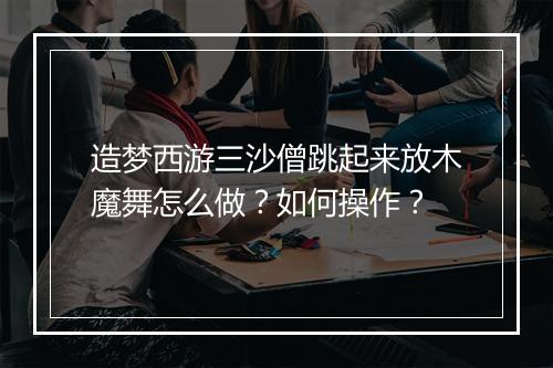 造梦西游三沙僧跳起来放木魔舞怎么做？如何操作？