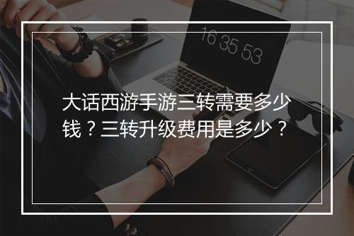 大话西游手游三转需要多少钱？三转升级费用是多少？