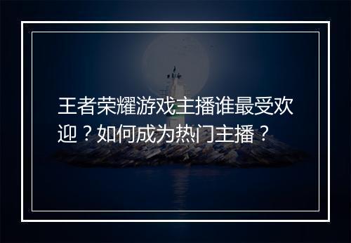 王者荣耀游戏主播谁最受欢迎？如何成为热门主播？