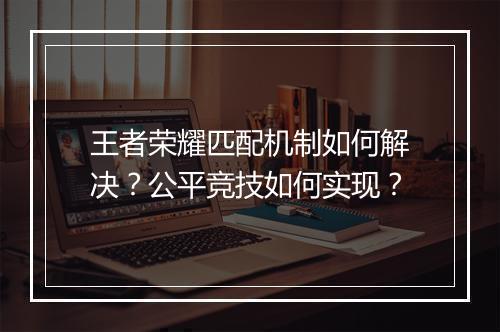 王者荣耀匹配机制如何解决？公平竞技如何实现？