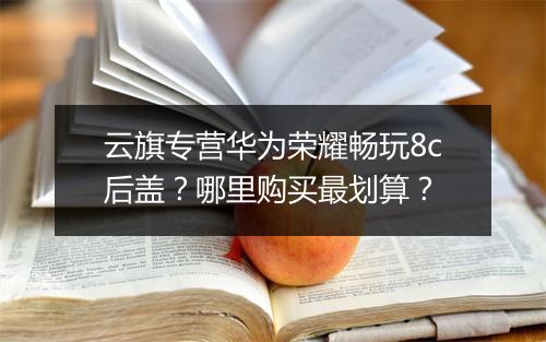云旗专营华为荣耀畅玩8c后盖？哪里购买最划算？
