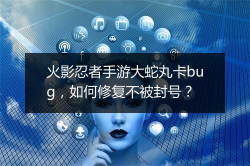火影忍者手游大蛇丸卡bug，如何修复不被封号？