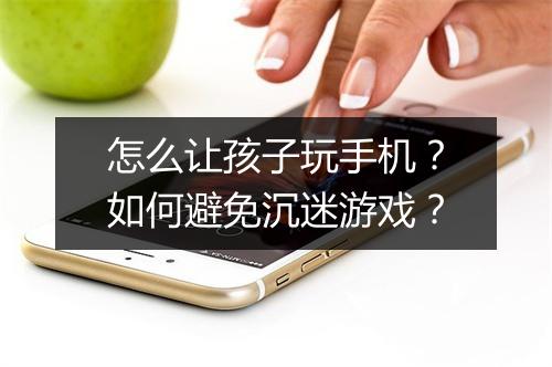 怎么让孩子玩手机？如何避免沉迷游戏？