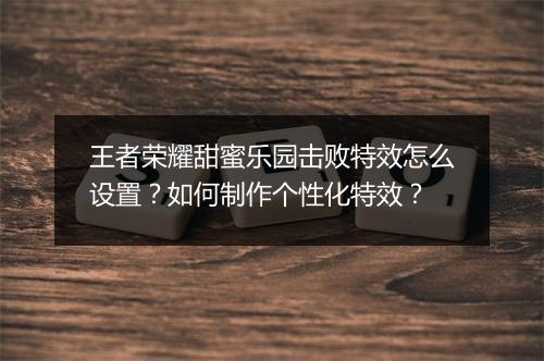 王者荣耀甜蜜乐园击败特效怎么设置？如何制作个性化特效？