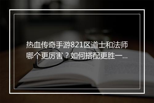 热血传奇手游821区道士和法师哪个更厉害？如何搭配更胜一筹？
