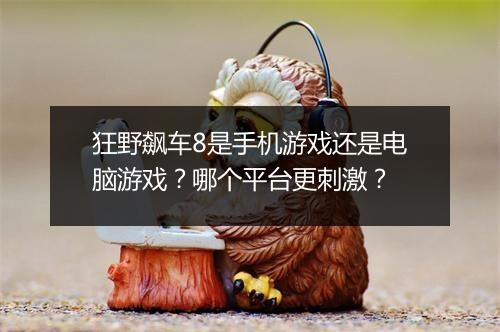 狂野飙车8是手机游戏还是电脑游戏？哪个平台更刺激？
