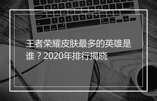 王者荣耀皮肤最多的英雄是谁？2020年排行揭晓