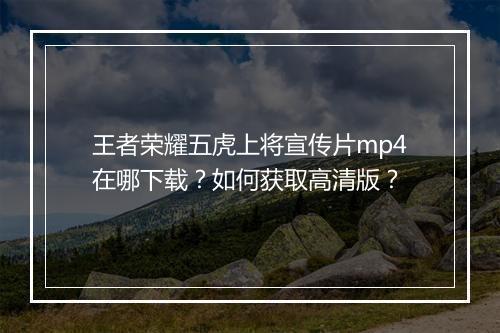 王者荣耀五虎上将宣传片mp4在哪下载？如何获取高清版？