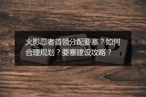 火影忍者首领分配要塞？如何合理规划？要塞建设攻略？