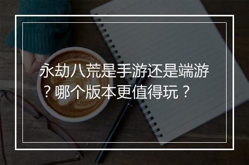 永劫八荒是手游还是端游？哪个版本更值得玩？