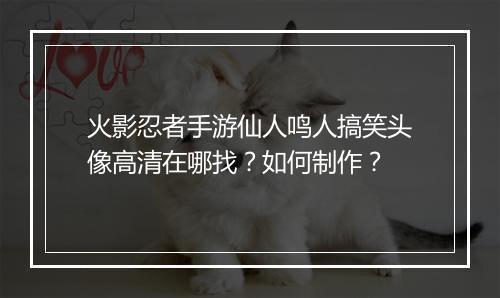 火影忍者手游仙人鸣人搞笑头像高清在哪找？如何制作？