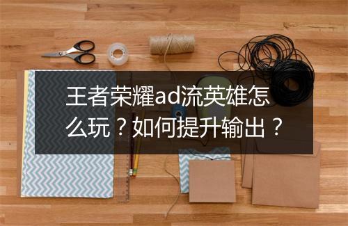 王者荣耀ad流英雄怎么玩？如何提升输出？