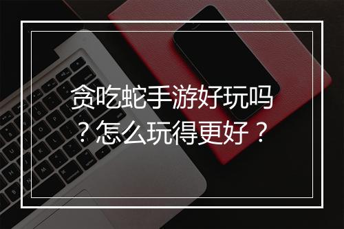贪吃蛇手游好玩吗？怎么玩得更好？