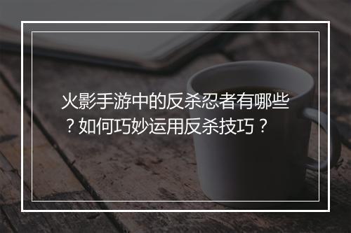 火影手游中的反杀忍者有哪些?如何巧妙运用反杀技巧?