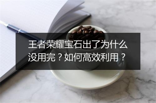 王者荣耀宝石出了为什么没用完?如何高效利用?
