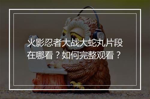 火影忍者大战大蛇丸片段在哪看？如何完整观看？