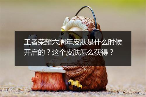 王者荣耀六周年皮肤是什么时候开启的？这个皮肤怎么获得？
