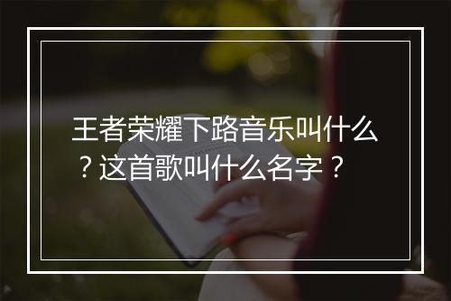 王者荣耀下路音乐叫什么？这首歌叫什么名字？