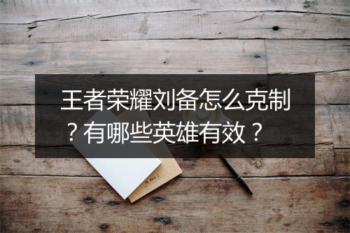 王者荣耀刘备怎么克制？有哪些英雄有效？