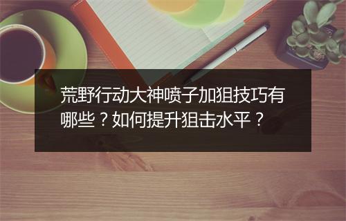 荒野行动大神喷子加狙技巧有哪些？如何提升狙击水平？