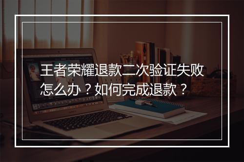 王者荣耀退款二次验证失败怎么办?如何完成退款?