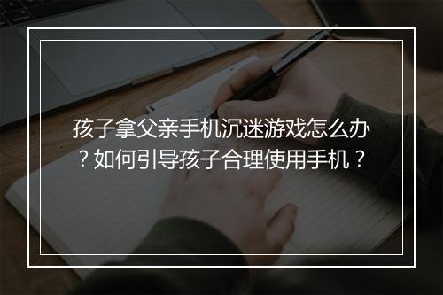 孩子拿父亲手机沉迷游戏怎么办？如何引导孩子合理使用手机？