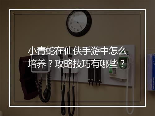 小青蛇在仙侠手游中怎么培养？攻略技巧有哪些？