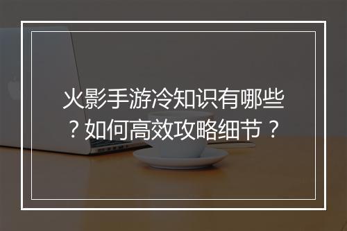 火影手游冷知识有哪些？如何高效攻略细节？