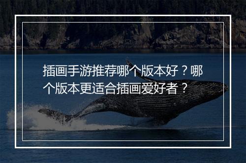 插画手游推荐哪个版本好？哪个版本更适合插画爱好者？