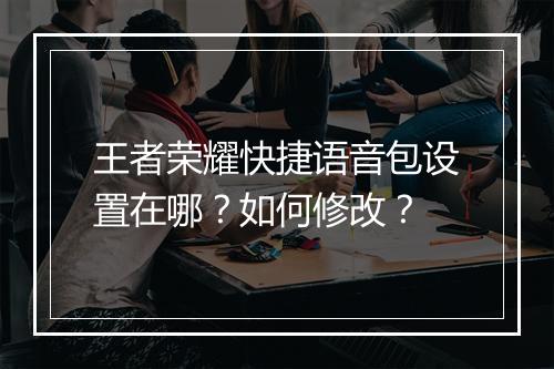 王者荣耀快捷语音包设置在哪？如何修改？