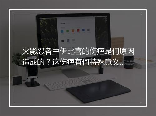 火影忍者中伊比喜的伤疤是何原因造成的?这伤疤有何特殊意义?