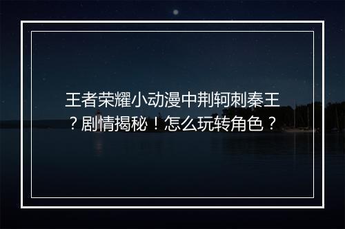 王者荣耀小动漫中荆轲刺秦王？剧情揭秘！怎么玩转角色？