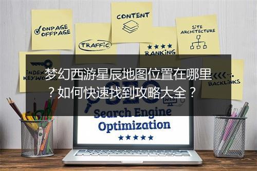 梦幻西游星辰地图位置在哪里？如何快速找到攻略大全？