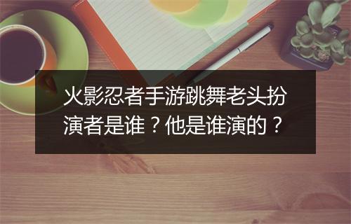 火影忍者手游跳舞老头扮演者是谁？他是谁演的？