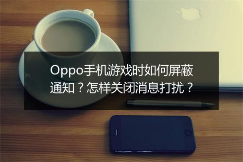 Oppo手机游戏时如何屏蔽通知？怎样关闭消息打扰？