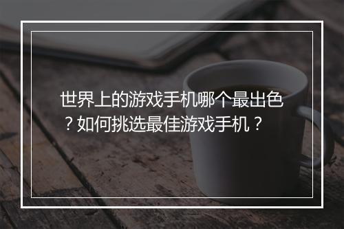 世界上的游戏手机哪个最出色?如何挑选最佳游戏手机?